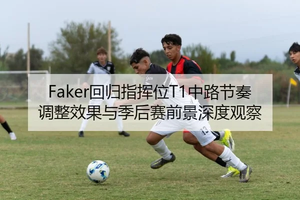 Faker回归指挥位T1中路节奏调整效果与季后赛前景深度观察